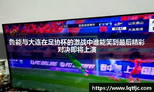 鲁能与大连在足协杯的激战中谁能笑到最后精彩对决即将上演